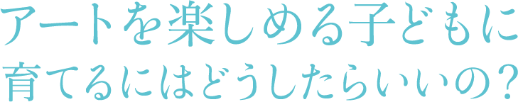 アートを楽しめる子どもに育てるにはどうしたらいいの?